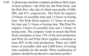 6-40 A photocopy machine company produces three types
of laser printers—the Print Jet, the Print Desk, and
the Print Pro-the sale of which earn profits of $60,
$90, and $73, respectively. The Print Jet requires
2.9 hours of assembly time and 1.4 hours of testing
time. The Print Desk requires 3.7 hours of assem-
bly time and 2.1 hours of testing time. The Print Pro
requires 3 hours of assembly time and 1.7 hours of
testing time. The company wants to ensure that Print
Desk constitutes at least 15% of the total production
and Print Jet and Print Desk together constitute at
least 40% of the total production. There are 3,600
hours of assembly time and 2,000 hours of testing
time available for the month. What combination of
printers should be produced to maximize profits?