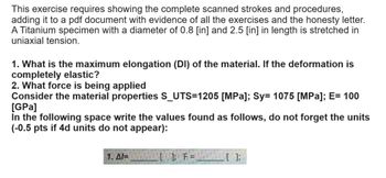 This exercise requires showing the complete scanned strokes and procedures,
adding it to a pdf document with evidence of all the exercises and the honesty letter.
A Titanium specimen with a diameter of 0.8 [in] and 2.5 [in] in length is stretched in
uniaxial tension.
1. What is the maximum elongation (DI) of the material. If the deformation is
completely elastic?
2. What force is being applied
Consider the material properties S_UTS=1205 [MPa]; Sy= 1075 [MPa]; E= 100
[GPa]
in the following space write the values found as follows, do not forget the units
(-0.5 pts if 4d units do not appear):
]; F=
[];