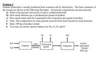 Problem 2
Sodium hydroxide is usually produced from common salt by electrolysis. The basic elements of
the system are shown in the following flowchart. All percent compositions are mass percent.
a) What is the percent conversion of salt to sodium hydroxide
b) How much chlorine gas is produced per pound of product
c) How much water must be evaporated at the evaporator per pound of product
• Note: The composition are mass percent (convert from mass fraction to mole fraction)
• Basis 100 kg of product stream
• You may use atomic species balance for Na, Cl, H, and O
Cl2
H2
H20
Salt
30%
Solution
Electrolysis
System
Product
50% NaOH
7% NaCI
Dissolver
Evaporotor
H20
43% H20
