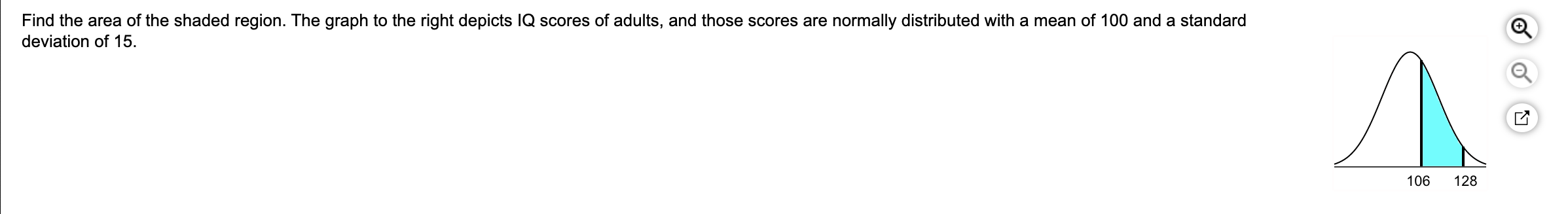 Find the area of the shaded region. The graph to the right depicts IQ scores of adults, and those scores are normally distributed with a mean of 100 and a standard
deviation of 15
Л.
106
128
