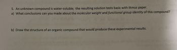 5. An unknown compound is water-soluble; the resulting solution tests basic with litmus paper.
a) What conclusions can you made about the molecular weight and functional group identity of this compound?
b) Draw the structure of an organic compound that would produce these experimental results.