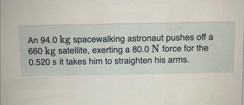 An 94.0 kg spacewalking astronaut pushes off a
660 kg satellite, exerting a 80.0 N force for the
0.520 s it takes him to straighten his arms.