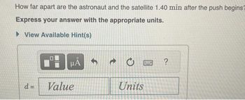 How far apart are the astronaut and the satellite 1.40 min after the push begins?
Express your answer with the appropriate units.
View Available Hint(s)
μA
d = Value
t
Units
www.
?