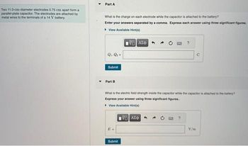 Two 11.0-cm-diameter electrodes 0.75 cm apart form a
parallel-plate capacitor. The electrodes are attached by
metal wires to the terminals of a 14 V battery.
Part A
What is the charge on each electrode while the capacitor is attached to the battery?
Enter your answers separated by a comma. Express each answer using three significant figures.
▸ View Available Hint(s)
195) ΑΣΦΑ
Q₁, Q₂ =
Submit
Part B
Submit
What is the electric field strength inside the capacitor while the capacitor is attached to the battery?
Express your answer using three significant figures..
▸ View Available Hint(s)
195] ΑΣΦΑ
?
?
C
V/m