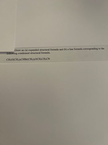 ### Structural Formula Representation

**Educational Task:**

#### Objective:
- Draw an (a) expanded structural formula and (b) a line formula corresponding to the following condensed structural formula.

#### Given Condensed Structural Formula:
- CH₃O(CH₂)₄CHBr(CH₂)₂OCH₂CH₂CN

### Instructions:

**1. Expanded Structural Formula:**
- In an expanded structural formula, all atoms and bonds in the molecule are shown explicitly. This includes displaying hydrogen atoms bonded to carbons.

**2. Line Formula:**
- In a line formula, also known as a skeletal formula, carbon atoms are implied at each vertex and line endpoint. Hydrogen atoms attached to carbons are generally omitted, with the assumption that carbons have the correct number of hydrogen atoms to fill their valency of four.

### Breakdown of the Given Condensed Structural Formula:

- **CH₃O-**: This segment indicates a methoxy group.
- **(CH₂)₄-**: Four methylene groups sequentially connected.
- **CHBr-**: A carbon attached to a bromine atom.
- **(CH₂)₂-**: Two additional methylene groups.
- **OCH₂CH₂-**: An ethoxy group.
- **CN**: A nitrile group.

### Graphical Representation:

#### (a) Expanded Structural Formula:
Depict each atom and bond clearly, showing all hydrogen atoms explicitly.

#### (b) Line Formula:
Simplify the structure by only displaying the carbon chain as vertices and endpoints.

### Example Diagram:

**Expanded Structural Formula:**

1. Methoxy group (CH₃O-) attached to:
2. A chain of four CH₂ groups ((CH₂)₄), followed by:
3. A carbon bonded to a bromine (CHBr). This carbon also continues the chain with:
4. Two more CH₂ groups ((CH₂)₂), which leads to:
5. An oxygen linked to two CH₂ groups (OCH₂CH₂).
6. Finally, the structure ends with a cyanide group (CN).

**Line Formula:**

- Draw the linear carbon backbone:
```
CH₃-O-(CH₂)₄-CHBr-(CH₂)₂-O-CH₂-CH₂-CN
```

Use these instructions to sketch both structures for a clear representation of the molecule in different formats.