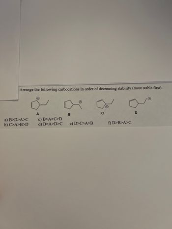 **Carbocation Stability Comparison**

*Objective:*
Arrange the following carbocations in order of decreasing stability (most stable first).

**Carbocation Structures:**

1. **A:**
   - Structure: Cyclopentane ring with a positively charged carbon atom outside the ring.

2. **B:**
   - Structure: Cyclopentane ring with a positively charged carbon atom inside the ring.

3. **C:**
   - Structure: Cyclopentane ring with a positively charged carbon atom double bonded to the ring.

4. **D:**
   - Structure: Cyclohexane ring with a positively charged carbon atom outside the ring.

**Options for Arrangement:**

a) B > D > A > C  
b) C > A > B > D  
c) B > A > C > D  
d) B > A > D > C  
e) D > C > A > B  
f) D > B > A > C

*Instruction:*
Select the correct arrangement of the carbocations in order of decreasing stability, placing the most stable first.

**Detailed Explanation:**
To answer this question:
1. Recognize that the stability of carbocations is influenced by factors like inductive effects, resonance, hyperconjugation, and hybridization.
2. Compare each structure visually to determine the stabilizing effects.

**Graphs or Diagrams:**
The image contains four diagrams for the carbocations labeled A, B, C, and D. Each carbocation structure varies based on the location and context of the positively charged carbon atom, either inside or outside a cyclopentane or cyclohexane ring, impacting their relative stability. Each structure’s electron distribution and resonance capabilities contribute to stability.

This understanding serves educational purposes for chemistry students studying organic chemistry, specifically carbocation stability.