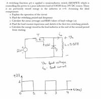 A switching function q(t) is applied a semiconductor switch (MOSFET) which is
controlling the power to a pure inductive load of 0.005H from 24V DC source. There
is no previously stored energy in the inductor at t=0. Assuming the ideal
components:
a. Explain the operation of the circuit
b. Find the switching period and frequency
c. Calculate the mean (average) and RMS values of load voltage (vo)
d. Find the load current expression and sketch it for first two switching periods
e. Calculate the energy stored in the load inductor at the end of the second period
from starting.
L=0.05H
24v
Vo: load voltage
1o: load current
→t(ms)
4
2
3
