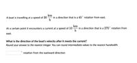 A boat is travelling at a speed of 30 in a direction that is a 45" rotation from east.
h
km
At a certain point it encounters a current at a speed of 10
in a direction that is a 270 rotation from
h
east.
What is the direction of the boat's velocity after it meets the current?
Round your answer to the nearest integer. You can round intermediate values to the nearest hundredth.
rotation from the eastward direction
