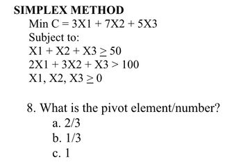 SIMPLEX METHOD
Min C = 3X1 + 7X2 + 5X3
Subject to:
X1 + X2 + X3 ≥ 50
2X1 + 3X2 + X3 > 100
X1, X2, X3 ≥ 0
8. What is the pivot element/number?
a. 2/3
b. 1/3
c. 1