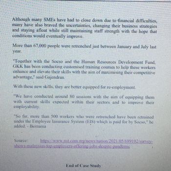 Although many SMEs have had to close down due to financial difficulties,
many have also braved the uncertainties, changing their business strategies
and staying afloat while still maintaining staff strength with the hope that
conditions would eventually improve.
More than 67,000 people were retrenched just between January and July last
year.
"Together with the Socso and the Human Resources Development Fund,
GKK has been conducting customised training courses to help these workers
enhance and elevate their skills with the aim of maximising their competitive
advantage." said Gajendran.
With these new skills, they are better equipped for re-employment.
"We have conducted around 80 sessions with the aim of equipping them
with current skills expected within their sectors and to improve their
employability.
"So far, more than 500 workers who were retrenched have been retrained
under the Employee Insurance System (EIS) which is paid for by Socso," he
added. - Bernama
https://www.nst.com.my/news/nation 2021 05/689102 survey-
shows-malaysias-top-employers-offering-jobs-despite-pandemie
Source:
End of Case Study