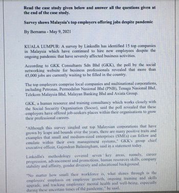 Read the case study given below and answer all the questions given at
the end of the case study.
Survey shows Malaysia's top employers offering jobs despite pandemic
By Bernama - May 9, 2021
KUALA LUMPUR: A survey by LinkedIn has identified 15 top companies.
in Malaysia which have continued to hire new employees despite the
ongoing pandemic that have severely affected business activities.
According to GKK Consultants Sdn Bhd (GKK), the poll by the social.
networking website for business professionals revealed that more than
45,000 jobs are currently waiting to be filled in the country.
The top employers comprise local companies and multinational corporations,
including Petronas, Permodalan Nasional Bhd (PNB), Tenaga Nasional Bhd,
Telekom Malaysia Bhd, Malayan Banking Bhd and Axiata Group.
GKK, a human resource and training consultancy which works closely with
the Social Security Organisation (Socso), said the poll revealed that these
- employers have offered job-seekers places within their organisations to grow
their professional careers.
"Although this survey singled out top Malaysian corporations that have
grown by leaps and bounds over the years, there are many positive traits and
examples that small and medium-sized enterprises (SMEs) can follow and
emulate within their own management systems," GKK's group chief
executive officer, Gajendran Balasingham, said in a statement today.
LinkedIn's methodology covered seven key areas, namely, career
progression, advancement and promotions, human resources skills, company
stability and affinity, gender diversity and educational background.
"No matter how small their workforce is, what shines through is the
employers' emphasis on employee growth, ongoing training and skills
upgrade, and tracking employees' mental health and well-being, especially
during these uncertain times of the pandemie," he said.