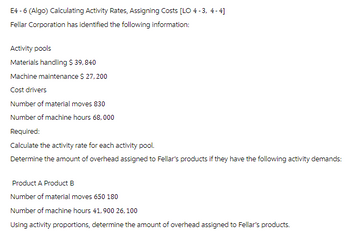 E4-6 (Algo) Calculating Activity Rates, Assigning Costs [LO 4-3,4-4]
Fellar Corporation has identified the following information:
Activity pools
Materials handling $ 39,840
Machine maintenance $ 27, 200
Cost drivers
Number of material moves 830
Number of machine hours 68,000
Required:
Calculate the activity rate for each activity pool.
Determine the amount of overhead assigned to Fellar's products if they have the following activity demands:
Product A Product B
Number of material moves 650 180
Number of machine hours 41,900 26,100
Using activity proportions, determine the amount of overhead assigned to Fellar's products.