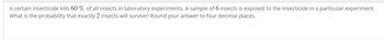 A certain insecticide kills 60% of all insects in laboratory experiments. A sample of 6 insects is exposed to the insecticide in a particular experiment.
What is the probability that exactly 2 insects will survive? Round your answer to four decimal places.