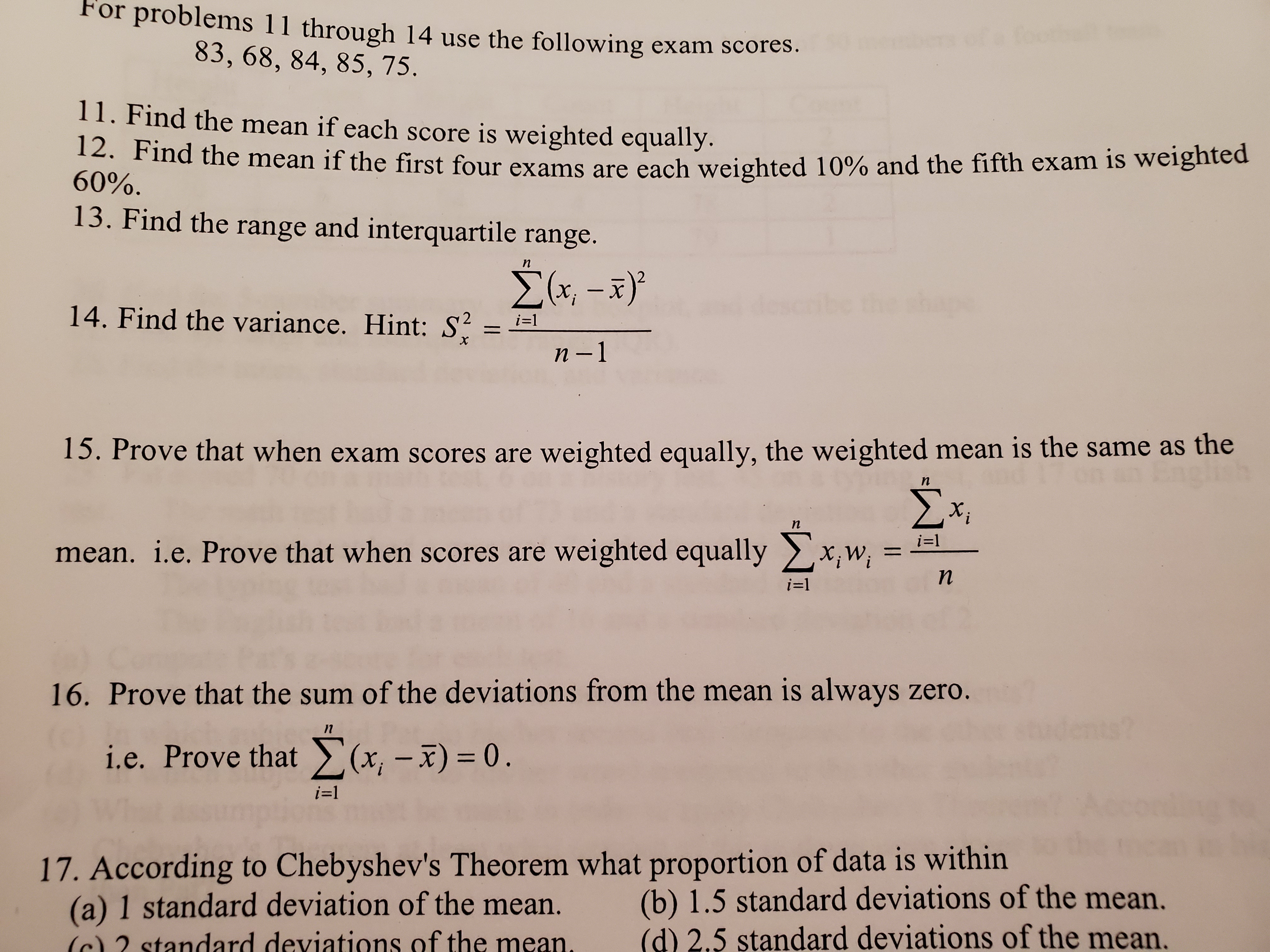 For problems 11 through 14 use the following exam scores.
83, 68, 84, 85, 75.
11. Find the mean if each score is weighted equally.
12. Find the mean if the first four exams are each weighted 10% and the fifth exam is weighted
60%.
13. Find the range and interquartile range.
n
Σ-3).
14. Find the variance. Hint: S
i-1
n -1
15. Prove that when exam scores are weighted equally, the weighted mean is the same as the
n
Σ.
n
i=
mean. i.e. Prove that when scores are weighted equally x,w
n
i-1
16. Prove that the sum of the deviations from the mean is always zero.
i.e. Prove that(x-x) = 0.
i-1
17. According to Chebyshev's Theorem what proportion of data is within
(a) 1 standard deviation of the mean.
(b) 1.5 standard deviations of the mean.
(d) 2.5 standard deviations of the mean.
dard deviations of the
ean.
