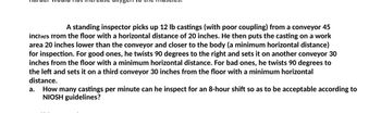 A standing inspector picks up 12 lb castings (with poor coupling) from a conveyor 45
inches from the floor with a horizontal distance of 20 inches. He then puts the casting on a work
area 20 inches lower than the conveyor and closer to the body (a minimum horizontal distance)
for inspection. For good ones, he twists 90 degrees to the right and sets it on another conveyor 30
inches from the floor with a minimum horizontal distance. For bad ones, he twists 90 degrees to
the left and sets it on a third conveyor 30 inches from the floor with a minimum horizontal
distance.
a.
How many castings per minute can he inspect for an 8-hour shift so as to be acceptable according to
NIOSH guidelines?