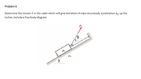 Problem 6
Determine the tension P in the cable which will give the block of mass m a steady acceleration a, up the
incline. Include a free body diagram.
P
m
