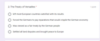 2. The Treaty of Versailles *
1 point
left most European countries satisfied with its results
forced the Germans to pay reparations that would cripple the German economy
Was viewed as a fair treaty by the German people
Settled all land disputes and brought peace to Europe
