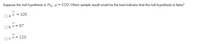 Suppose the null hypothesis is Ho: u = 100. Which sample result would be the best indicator that the null hypothesis is false?
а. X
105
O b. X = 97
Ос.Х3 120
