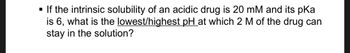 - If the intrinsic solubility of an acidic drug is 20 mM and its pKa is 6, what is the lowest/highest pH at which 2 M of the drug can stay in the solution?