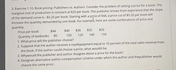 3. Exercise 1.10. Book pricing: Publishers vs. Authors. Consider the problem of setting a price for a book. The
marginal cost of production is constant at $20 per book. The publisher knows from experience that the slope
of the demand curve is - $0.20 per book: Starting with a price of $44, a price cut of $0.20 per book will
increase the quantity demanded by one book. For example, here are some combinations of price and
quantity.
Price per book
Quantity of textbooks
$44
80
$40
$36
$32
$30
100
120
140
150
1. What price will the publisher choose?
2. Suppose that the author receives a royaltypayment equal to 10 percent of the total sales revenue from
the book. If the author could choose a price, what would it be.
3. Whywould the publisher and author disagree about a price for the book?
4. Designan alternative author-compensation scheme under which the author and thepublisher would
choose the same price.