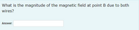 What is the magnitude of the magnetic field at point B due to both
wires?
Answer:
