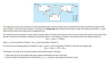 The image shows a set of reactors in an ammonia fertilizer plant. A chemical catalyst used to accelerate the formation of ammonia is injected at 400 mg/s in Reactor 1 and at 200 mg/s in Reactor 3. The system is at a steady state, meaning that the system is stable and nothing (such as concentration, \( c \), in each reactor and flow rates in/out of each tank) is changing with time.

The mass flow rate of the catalyst into each reactor (at steady state) is the same as the mass flow rate out of each reactor. This is given by the product of the flow rate, \( Q \), times the concentration of catalyst in the upstream reactor, \( c \). For example, for Reactor 3, the mass flow rate of the catalyst coming in is:

\[
Q_{13}c_1 + Q_{23}c_2 + 200 \, \text{mg/s}
\]

where \( c_1 \) is the concentration in Reactor 1 and \( c_2 \) is the concentration in Reactor 3.

The mass flow rate of the catalyst going out of Reactor 3 is \( Q_{33}c_3 \), where \( c_3 \) is the concentration in Reactor 3. Because this is steady state:

\[
Q_{13}c_1 + Q_{23}c_2 + 200 = Q_{33}c_3
\]

The flow rates, \( Q \), at each of the connectors between reactors/tanks are given in the figure:

- \( Q_{12} = 120 \)
- \( Q_{21} = 40 \)
- \( Q_{13} = 80 \)
- \( Q_{23} = 60 \)
- \( Q_{31} = 20 \)

Tasks:
1. Write down the set of equations that govern catalyst concentrations for each of the tanks.
2. Solve the system of equations for the concentrations, \( c_1 \), \( c_2 \), \( c_3 \) using any viable approach discussed in class.