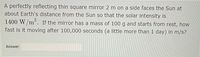 A perfectly reflecting thin square mirror 2 m on a side faces the Sun at
about Earth's distance from the Sun so that the solar intensity is
1400 W/m². If the mirror has a mass of 100 g and starts from rest, how
fast is it moving after 100,000 seconds (a little more than 1 day) in m/s?
Answer:

