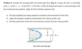 ### Problem 6: Incompressible Newtonian Pipe Flow

Consider the incompressible Newtonian pipe flow (Fig. 6). Assume the flow is essentially axial, \( v_z \neq 0 \) but \( v_r = v_\theta = 0 \) and \(\partial/\partial \theta = 0\). The flow is fully developed and steady in a horizontal pipe with the constant pressure gradient. Apply the Navier-Stokes equations and:

a) Develop simplified governing equations (continuity and momentum) for this flow;

b) Apply the boundary conditions and determine the velocity profile; and

c) Develop expressions for the flow rate and mean velocity from the velocity profile.

### Diagram Explanation

**Fig. 6: Flow in Circular Pipe**

The diagram illustrates a circular pipe with flow moving in the axial direction. The arrows indicate the direction and relative magnitude of the velocity, \( v_z \), which varies across the radius of the pipe. The centerline indicates the direction of maximum velocity, while the velocity decreases towards the pipe walls. The pipe is depicted in cross-section, showing the symmetrical nature of the flow profile.