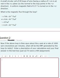 A small circular coil of 20 loops of wire having a radius of 1 cm is at
rest in the x-y plane (so the normal to the loop points in the +z-
direction). A uniform magnetic field of 0.5 T is turned on in the +z-
direction.
What is the magnetic flux through the loop?
D a. 7.85 x 10 5 T m?
a b. 3.14 x 10 3 T m?
O c. 0T m?
o d. 1.57 x 104Tm?
Question 2
ot yet answered
Flag question
Now if the above loop is then spun about the y-axis at a rate of 1000
rpm (revolutions per minute), what will be the EMF generated by the
loop (in Volts)? Enter a description of your calculations and your final
answer in the text box (just as if it were a HW assignment)
1 A- BI U - I E EE =
|
