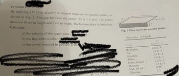 Problem 2 Fomts)
By applying 5 N force, glycerin is sheared between two parallel plates, as
shown in Fig. 2. The gap between the plates (h) is 1.5 mm. The plates
measure 10 cm in length and 5 cm in width. The bottom plate is stationary.
Calculate:
a) the velocity of the upper plate
b) the Reynolds number (1
c) the power required to pull the plate
0:45
Fig. 2 Flow between parallel plates
Viscosity of Fluids
Fluid
Hydrogen
Air
F =5 N
Gasoline
Water
Ethyl alcohol
Mercury
SAE 30 oil
Glycerin
P.
kg/(ms)
8.8 E-6
1.8 E-5
2.9 E-4
1.0 E-3
1.2 E-3
1.5 E-3
0.29
1.5