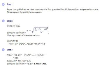 Step 1
As per our guidelines we have to answer the first question if multiple questions are posted at a time.
Please repost the rest to be answered.
Step 2
We know that,
σ=
√x:
Σ (x – μ)
N
Standard deviation =
Where µ- mean of the observations.
Given: N= 10
Mean(u) = 1+2+3+...+10/10=55/10 = 5.5
Step 3
Σ(x-μ)2 = (1-5.5)2 + (2-5.5)2 +...+ (10-5.5)²
= 82.5
Σ(x-μ)2/N = 82.5/10 = 8.25
Standard deviation = √8.252.872281323.