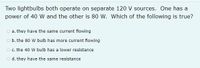 Two lightbulbs both operate on separate 120 V sources. One has a
power of 40 W and the other is 80 W. Which of the following is true?
o a. they have the same current flowing
o b. the 80 w bulb has more current flowing
O c. the 40 W bulb has a lower resistance
o d. they have the same resistance
