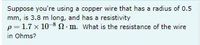 Suppose you're using a copper wire that has a radius of 0.5
mm, is 3.8 m long, and has a resistivity
p=1.7 x 10 8 N- m. What is the resistance of the wire
in Ohms?
