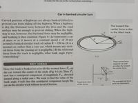 to scale) for the car, in the vertical plane containing r.
3-
Car in banked circular turn
Curved portions of highways are always banked (tilted) to
prevent cars from sliding off the highway. When a highway
is dry, the frictional force between the tires and the road
surface may be enough to prevent sliding. When the high-
way is wet, however, the frictional force may be negligible,
and banking is then essential. Figure 6-11a represents a car
of mass m as it moves at a constant speed v of 20 m/s
around a banked circular track of radius R= 190 m. (It is a
normal car, rather than a race car, which means any verti-
cal force from the passing air is negligible.) If the frictional
force from the track is negligible, what bank angle pre-
vents sliding?
The toward-the-
center force is due
to the tilted track.
(a)
Tilted normal force
supports car and
provides the toward-
the-center force.
KEY IDEAS
Here the track is banked so as to tilt the normal force Fy on
the car toward the center of the circle (Fig. 6-11b). Thus, F
now has a centripetal component of magnitude F, directed
inward along a radial axis r. We want to find the value of the
bank angle @ such that this centripetal component keeps the
Track-level view
of the forces
The gravitational force
pulls car downward.
car on the circular track without need of friction.
