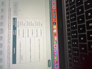 #1
= 2
O
Continue
= 3
(a) University in which a student is
enrolled
2
Variable
(b) Dosage (in milligrams) of medication
F2
or each of the variables described below, indicate whether it is a quantitative or a categorical (qualitative) variable. Als
the variable: nominal, ordinal, interval, or ratio. Make sure your responses are the most specific possible.
(c) Playing time (in seconds) of a DVD
W
4,723
= 4
w#
3
80
F3
E
= 5
C
4
SEP
16
R
Type of
variable
OQuantitative
Categorical
6
O Quantitative
Categorical
O Quantitative
Categorical
85
%
F
E
#
F5
7
T
Level of
measurement
O Nominal
Ordinal
Interval
Ratio
Nominal
Ordinal
Interval
O Ratio
Nominal
Ordinal
Interval
Ratio
6
tv
MacBook Air
G
8
♫A
Y
7
H
9
X
=NUTES
©2022 McGraw Hill LLC. All Righ
8
10
3
U
J
(
9
1