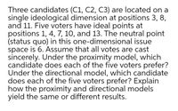 Three candidates (C1, C2, C3) are located on a
single ideological dimension at positions 3, 8,
and 11. Five voters have ideal points at
positions 1, 4, 7, 10, and 13. The neutral point
(status quo) in this one-dimensional issue
space is 6. Assume that all votes are cast
sincerely. Under the proximity model, which
candidate does each of the five voters prefer?
Under the directional model, which candidate
does each of the five voters prefer? Explain
how the proximity and directional models
yield the same or different results.
