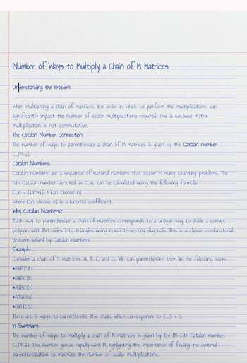 Number of Ways to Multiply a Chain of M Matrices
understanding the Problem:
When multiplying a chain of matrices, the order in which we perform the multiplications can
significantly impact the number of scalar multiplications required. This is because matrix
multiplication is not commutative.
The Catalan Number Connection:
The number of ways to parenthesize a chain of M matrices is given by the Catalan number
C(M-1)
Catalan Numbers:
Catalan numbers are a sequence of natural numbers that occur in many counting problems. The
nth Catalan number, denoted as C_n, can be calculated using the following formula:
C_n (1/(n+1)) (2n choose n)
where (2n choose n) is a binomial coefficient.
Why Catalan Numbers?
Each way to parenthesize a chain of matrices corresponds to a unique way to divide a convex
polygon with M+1 sides into triangles using non-intersecting diagonals. This is a classic combinatorial
problem solved by Catalan numbers.
Example:
Consider a chain of 4 matrices: A, B, C, and D. We can parenthesize them in the following ways:
((ABC)D
(ABC))D
ABC)D)
A(BICD))
(ABCD)
There are 5 ways to parenthesize this chain, which corresponds to C 3 - 5.
In Summary:
The number of ways to multiply a chain of M matrices is given by the (M-1)th Catalan number,
C(M-1). This number grows rapidly with M, highlighting the importance of finding the optimal
parenthesization to minimize the number of scalar multiplications.