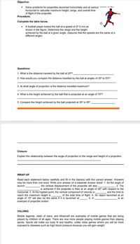 Objective:
Solve problems for projectiles launched horizontally and at various analan in thn
horizontal to calculate maximum height, range, and overall time
of flight of the projectile.
Procedure:
Complete the table below.
• A football player kicked the ball at a speed of 27.0 m/s as
shown in the figure. Determine the range and the height
achieved by the ball at a given angle. (Assume that the speeds are the same at a
different angle).
Questions:
1. What is the distance traveled by the ball at 20°?
2. How would you compare the distance travelled by the ball at angles of 35° to 55°?
3. At what angle of projection is the distance travelled maximum?
4. What is the height achieved by the ball that is projected at an angle of 70°?
5. Compare the height achieved by the ball projected at 35° to 55°.
Closure:
Explain the relationship between the angle of projection to the range and height of a projection.
WRAP-UP
Read each statement below carefully and fill in the blank(s) with the correct answer. Answers
may be more than one word. Write your answer on a separate answer sheet. 1. As the angle of
2. The
is achieved if the projectile is fired at an angle of 45° with respect to the
launch
the vertical displacement of the projectile will also
horizontal. 3. At the highest point, the vertical component of velocity is,
reach the maximum height is
angle of 15° will also be the same if it is launched at
example of projectile motion.
and the time to
of the total time of flight. 4. An object launched at an
is an
5. A
VALUING
Mobile legends, clash of clans, and Minecraft are examples of mobile games that are being
played by children of all ages. There are now more people playing mobile games than playing
sports. Sports will make our body fit and healthy, unlike video games where you will be more
exposed to diseases such as high blood pressure because you will gain weight.
