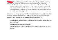 The market supply curve for a certain product is given by the following
formula: Ps(Qg)=10+5 Qg. The demand curve is given by PDQD)=190-10QD.
a) What are the equilibrium price and quantity in the competitive equilibrium?
b) Draw a diagram that shows the market supply and demand curve as well as
the equilibrium price and quantity.
Assume that the willingness-to-pay for the product drastically increases for most of the
customers: The new demand curve is perfectly inelastic (i.e., the price elasticity of
demand is zero). Assume that the new equilibrium price is still at 70.
c) Draw the new demand curve in your diagram from b). Briefly explain, why you
drew it that way?
d) What is the new equilibrium demand?
e) Are the producers better off after the increase in the willingness-to-pay for the
product?
