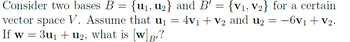 =
Consider two bases B = {u₁, u₂} and B' =
{V₁, V₂} for a certain
vector space V. Assume that u₁ = 4v₁ + V2 and u2 = −6v₁ + V2.
If w
=
¤ 3u₁ + u2, what is [w]B?