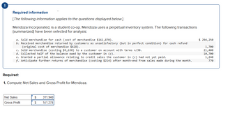 !
Required information
[The following information applies to the questions displayed below.]
Mendoza Incorporated, is a student co-op. Mendoza uses a perpetual inventory system. The following transactions
(summarized) have been selected for analysis:
a. Sold merchandise for cash (cost of merchandise $161,870).
b. Received merchandise returned by customers as unsatisfactory (but in perfect condition) for cash refund
(original cost of merchandise $628).
c. Sold merchandise (costing $9,630) to a customer on account with terms n/30.
d. Collected half of the balance owed by the customer in (c).
e. Granted a partial allowance relating to credit sales the customer in (c) had not yet paid.
f. Anticipate further returns of merchandise (costing $214) after month-end from sales made during the month.
Required:
1. Compute Net Sales and Gross Profit for Mendoza.
Net Sales
Gross Profit
$
311,940
$ 141,274
$ 294,250
1,700
21,400
10,700
1,240
770