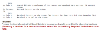 2020
a. July 1
b. December
31
2021
c. July 1
d. July 1
Loaned $62,000 to employees of the company and received back one-year, 10 percent
notes.
Accrued interest on the notes.
Received interest on the notes. (No interest has been recorded since December 31.)
Received principal on the notes.
Required:
Prepare the journal entries that Smart Solutions Incorporated would record for the above transactions.
(If no entry is required for a transaction/event, select "No Journal Entry Required" in the first account
field.)