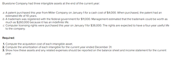 Bluestone Company had three intangible assets at the end of the current year:

a. A patent purchased this year from Miller Company on January 1 for a cash cost of $4,000. When purchased, the patent had an estimated life of 10 years.

b. A trademark was registered with the federal government for $11,000. Management estimated that the trademark could be worth as much as $260,000 because it has an indefinite life.

c. Computer licensing rights were purchased this year on January 1 for $36,000. The rights are expected to have a four-year useful life to the company.

**Required:**

1. Compute the acquisition cost of each intangible asset.
2. Compute the amortization of each intangible for the current year ended December 31.
3. Show how these assets and any related expenses should be reported on the balance sheet and income statement for the current year.