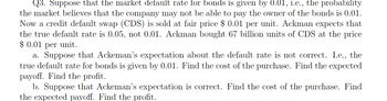 Q3. Suppose that the market default rate for bonds is given by 0.01, i.e., the probability
the market believes that the company may not be able to pay the owner of the bonds is 0.01.
Now a credit default swap (CDS) is sold at fair price $ 0.01 per unit. Ackman expects that
the true default rate is 0.05, not 0.01. Ackman bought 67 billion units of CDS at the price
$ 0.01 per unit.
a. Suppose that Ackeman's expectation about the default rate is not correct. I.e., the
true default rate for bonds is given by 0.01. Find the cost of the purchase. Find the expected
payoff. Find the profit.
b. Suppose that Ackeman's expectation is correct. Find the cost of the purchase. Find
the expected payoff. Find the profit.