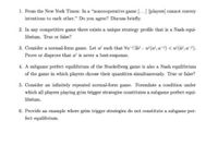 1. From the New York Times: In a "noncooperative game [...] [players] cannot convey
intentions to each other." Do you agree? Discuss briefly.
2. In any competitive game there exists a unique strategy profile that is a Nash equi-
librium. True or false?
3. Consider a normal-form game. Let al such that Va-Ja : w (a), a-) < w (à, a-).
Prove or disprove that a is never a best-response.
4. A subgame perfect equilibrium of the Stackelberg game is also a Nash equilibrium
of the game in which players choose their quantities simultansously. True or false?
5. Consider an infinitely repeated normal-form game. Formulate a condition under
which all players playing grim trigger strategies constitutes a subgame perfect equi-
librium.
6. Provide an example where grim trigger strategies do not constitute a subgame per-
fect equilibrium.
