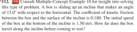 112.
" Consult Multiple-Concept Example 10 for insight into solving
this type of problem. A box is sliding up an incline that makes an angle
of 15.0° with respect to the horizontal. The coefficient of kinetic friction
between the box and the surface of the incline is 0.180. The initial speed
of the box at the bottom of the incline is 1.50 m/s. How far does the box
travel along the incline before coming to rest?
