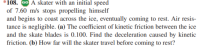 *108. GO A skater with an initial speed
of 7.60 m/s stops propelling himself
and begins to coast across the ice, eventually coming to rest. Air resis-
tance is negligible. (a) The coefficient of kinetic friction between the ice
and the skate blades is 0.100. Find the deceleration caused by kinetic
friction. (b) How far will the skater travel before coming to rest?
