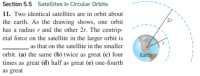 Section 5.5 Satellites in Circular Orbits
11. Two identical satellites are in orbit about
the earth. As the drawing shows, one orbit
has a radius r and the other 2r. The centrip-
etal force on the satellite in the larger orbit is
as that on the satellite in the smaller
orbit. (a) the same (b) twice as great (c) four
times as great (d) half as great (e) one-fourth
Earth
as great
