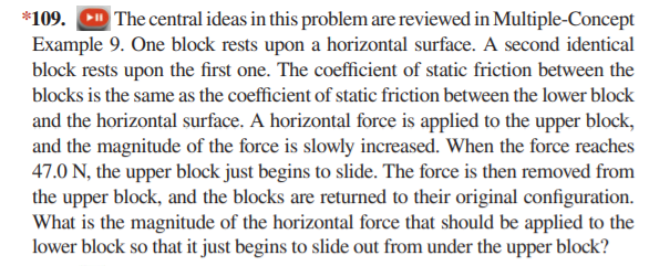 *109. D The central ideas in this problem are reviewed in Multiple-Concept
Example 9. One block rests upon a horizontal surface. A second identical
block rests upon the first one. The coefficient of static friction between the
blocks is the same as the coefficient of static friction between the lower block
and the horizontal surface. A horizontal force is applied to the upper block,
and the magnitude of the force is slowly increased. When the force reaches
47.0 N, the upper block just begins to slide. The force is then removed from
the upper block, and the blocks are returned to their original configuration.
What is the magnitude of the horizontal force that should be applied to the
lower block so that it just begins to slide out from under the upper block?
