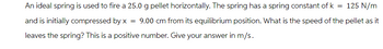 An ideal spring is used to fire a 25.0 g pellet horizontally. The spring has a spring constant of k = 125 N/m
and is initially compressed by x = 9.00 cm from its equilibrium position. What is the speed of the pellet as it
leaves the spring? This is a positive number. Give your answer in m/s.
